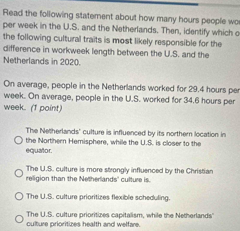 Read the following statement about how many hours people wo
per week in the U.S. and the Netherlands. Then, identify which o
the following cultural traits is most likely responsible for the
difference in workweek length between the U.S. and the
Netherlands in 2020.
On average, people in the Netherlands worked for 29.4 hours per
week. On average, people in the U.S. worked for 34.6 hours per
week. (1 point)
The Netherlands' culture is influenced by its northern location in
the Northern Hemisphere, while the U.S. is closer to the
equator.
The U.S. culture is more strongly influenced by the Christian
religion than the Netherlands' culture is.
The U.S. culture prioritizes flexible scheduling.
The U.S. culture prioritizes capitalism, while the Netherlands'
culture prioritizes health and welfare.