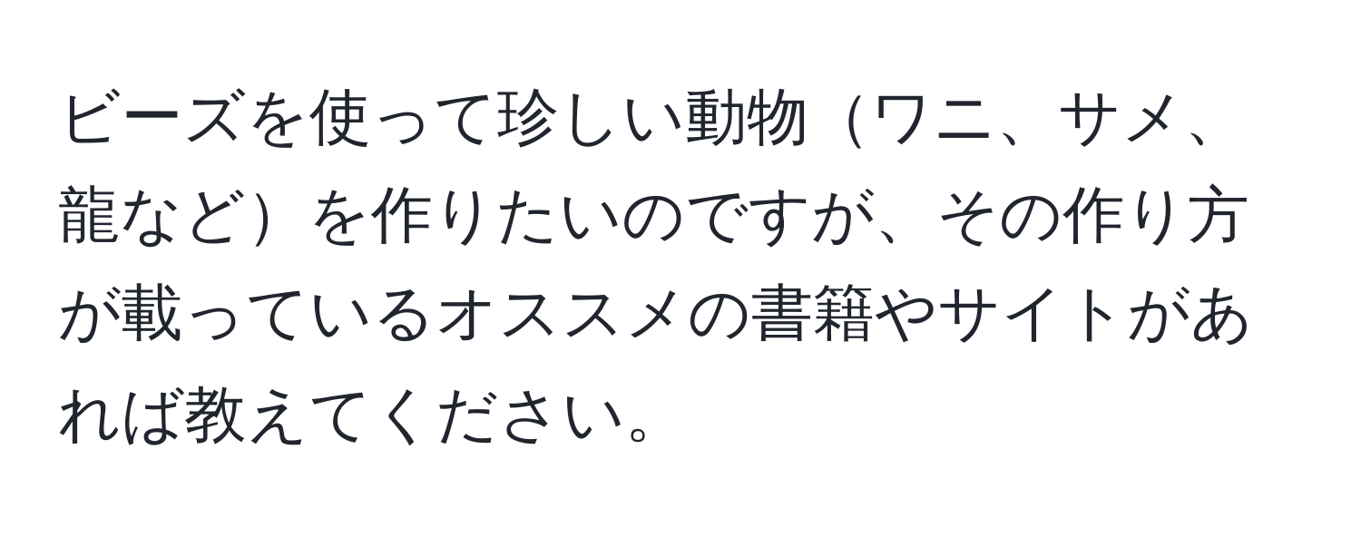 ビーズを使って珍しい動物ワニ、サメ、龍などを作りたいのですが、その作り方が載っているオススメの書籍やサイトがあれば教えてください。