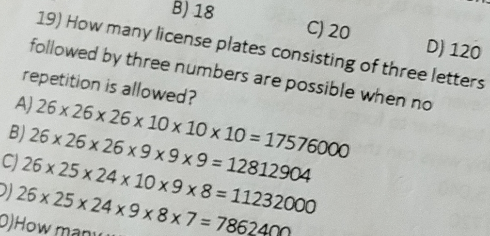 B) 18
C) 20
D) 120
19) How many license plates consisting of three letters
followed by three numbers are possible when no
repetition is allowed?
AJ 26* 26* 26* 10* 10* 10=17576000
B) 26* 26* 26* 9* 9* 9=12812904
C) 26* 25* 24* 10* 9* 8=11232000
I 26* 25* 24* 9* 8* 7=7862400
D) How many