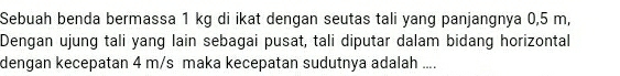 Sebuah benda bermassa 1 kg di ikat dengan seutas tali yang panjangnya 0,5 m, 
Dengan ujung tali yang lain sebagai pusat, tali diputar dalam bidang horizontal 
dengan kecepatan 4 m/s maka kecepatan sudutnya adalah ....