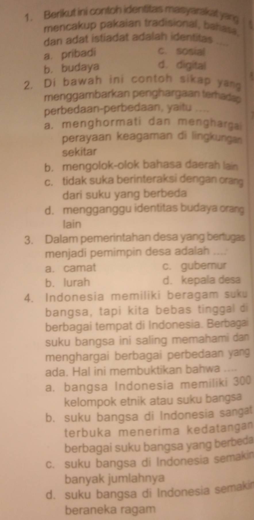 Berikut ini contoh identitas masyarakat yarg
mencakup pakaian tradisional, bahasa,
dan adat istiadat adalah identitas
a. pribadi
C. sosial
b. budaya
d. digital
,
2. Di bawah ini contoh sikap yang
menggambarkan penghargaan terhadap
perbedaan-perbedaan, yaitu ....
a. menghormati dan menghargai
perayaan keagaman di lingkungan
sekitar
b. mengolok-olok bahasa daerah lain
c. tidak suka berinteraksi dengan orang
dari suku yang berbeda
d. mengganggu identitas budaya orang
lain
3. Dalam pemerintahan desa yang bertugas
menjadi pemimpin desa adalah ....
a. camat c. gubernur
b. lurah d. kepala desa
4. Indonesia memiliki beragam suku
bangsa, tapi kita bebas tinggal di
berbagai tempat di Indonesia. Berbagai
suku bangsa ini saling memahami dan 
menghargai berbagai perbedaan yang
ada. Hal ini membuktikan bahwa ....
a. bangsa Indonesia memiliki 300
kelompok etnik atau suku bangsa
b. suku bangsa di Indonesia sangat
terbuka menerima kedatangan
berbagai suku bangsa yang berbeda
c. suku bangsa di Indonesia semakin
banyak jumlahnya
d. suku bangsa di Indonesia semaki
beraneka ragam