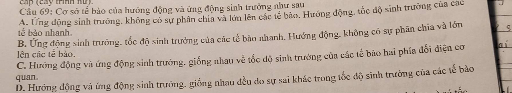 cap (cay trình nữ).
Câu 69: Cơ sở tế bào của hướng động và ứng động sinh trưởng như sau
A. Ứng động sinh trưởng. không có sự phân chia và lớn lên các tế bào. Hướng động. tốc độ sinh trưởng của các
tế bào nhanh.
B. Ứng động sinh trưởng. tốc độ sinh trưởng của các tế bào nhanh. Hướng động. không có sự phân chia và lớn
lên các tế bào.
C. Hướng động và ứng động sinh trưởng. giống nhau về tốc độ sinh trưởng của các tế bào hai phía đối diện cơ
quan.
D. Hướng động và ứng động sinh trưởng. giống nhau đều do sự sai khác trong tốc độ sinh trưởng của các tế bào