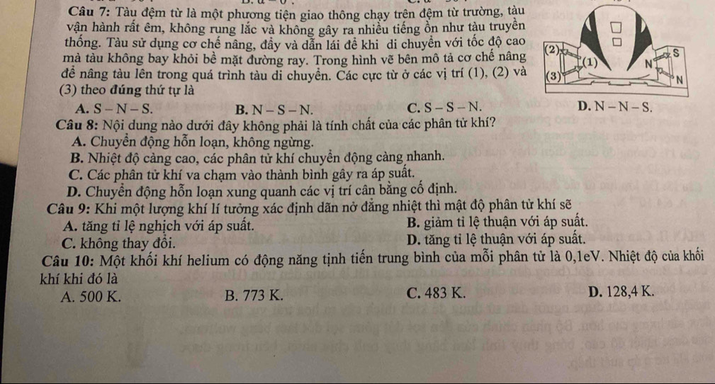 Tàu đệm từ là một phương tiện giao thông chạy trên đệm từ trường, tàu
vận hành rất êm, không rung lắc và không gây ra nhiều tiếng ồn như tàu truyền
thống. Tàu sử dụng cơ chế nâng, đầy và dẫn lái đề khi di chuyền với tốc độ cao
mà tàu không bay khỏi bề mặt đường ray. Trong hình vẽ bên mô tả cơ chế nâng
đề nâng tàu lên trong quá trình tàu di chuyền. Các cực từ ở các vị trí (1), (2) và
(3) theo đúng thứ tự là
A. S-N-S. B. N-S-N. C. S-S-N.
Câu 8: Nội dung nào dưới đây không phải là tính chất của các phân tử khí?
A. Chuyển động hỗn loạn, không ngừng.
B. Nhiệt độ càng cao, các phân tử khí chuyển động càng nhanh.
C. Các phân tử khí va chạm vào thành bình gây ra áp suất.
D. Chuyển động hỗn loạn xung quanh các vị trí cân bằng cố định.
Câu 9: Khi một lượng khí lí tưởng xác định dãn nở đẳng nhiệt thì mật độ phân tử khí sẽ
A. tăng tỉ lệ nghịch với áp suất. B. giảm tỉ lệ thuận với áp suất.
C. không thay đổi. D. tăng tỉ lệ thuận với áp suất.
Câu 10: Một khối khí helium có động năng tịnh tiến trung bình của mỗi phân tử là 0,1eV. Nhiệt độ của khối
khí khi đó là
A. 500 K. B. 773 K. C. 483 K. D. 128,4 K.