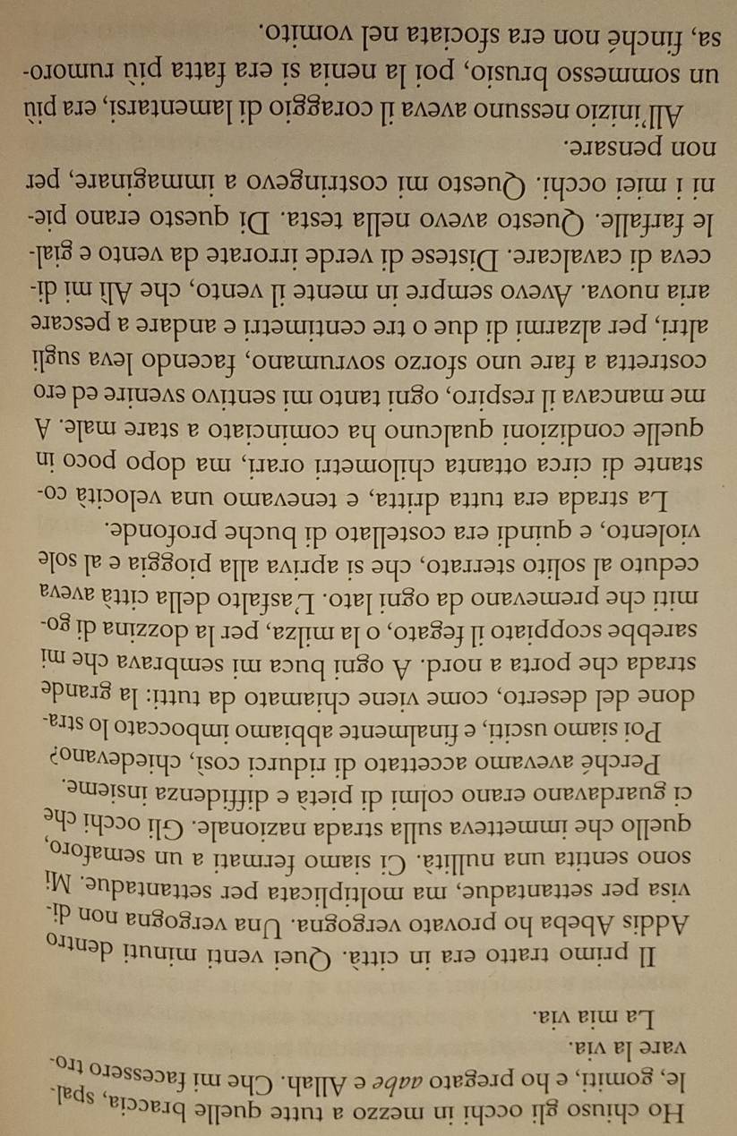 Ho chiuso gli occhi in mezzo a tutte quelle braccia, spal-
le, gomiti, e ho pregato aabe e Allah. Che mi facessero tro-
vare la via.
La mia via.
Il primo tratto era in città. Quei venti minuti dentro
Addis Abeba ho provato vergogna. Una vergogna non di-
visa per settantadue, ma moltiplicata per settantadue. Mi
sono sentita una nullità. Ci siamo fermati a un semaforo,
quello che immetteva sulla strada nazionale. Gli occhi che
ci guardavano erano colmi di pietà e diffidenza insieme.
Perché avevamo accettato di ridurci così, chiedevano?
Poi siamo usciti, e finalmente abbiamo imboccato lo stra-
done del deserto, come viene chiamato da tutti: la grande
strada che porta a nord. A ogni buca mi sembrava che mi
sarebbe scoppiato il fegato, o la milza, per la dozzina di go-
miti che premevano da ogni lato. L’asfalto della città aveva
ceduto al solito sterrato, che si apriva alla pioggia e al sole
violento, e quindi era costellato di buche profonde.
La strada era tutta dritta, e tenevamo una velocità co-
stante di circa ottanta chilometri orari, ma dopo poco in
quelle condizioni qualcuno ha cominciato a stare male. A
me mancava il respiro, ogni tanto mi sentivo svenire ed ero
costretta a fare uno sforzo sovrumano, facendo leva sugli
altri, per alzarmi di due o tre centimetri e andare a pescare
aria nuova. Avevo sempre in mente il vento, che Alì mi di-
ceva di cavalcare. Distese di verde irrorate da vento e gial-
le farfalle. Questo avevo nella testa. Di questo erano pie-
ni i miei occhi. Questo mi costringevo a immaginare, per
non pensare.
All’inizio nessuno aveva il coraggio di lamentarsi, era più
un sommesso brusio, poi la nenia si era fatta più rumoro-
sa, finché non era sfociata nel vomito.