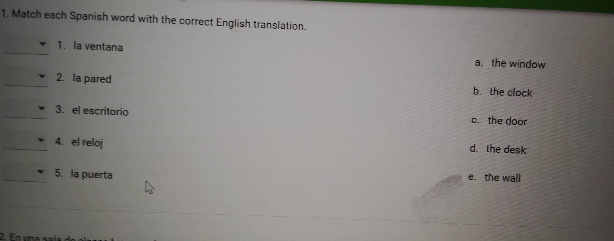 Match each Spanish word with the correct English translation.
_
1. la ventana
a. the window
_2. la pared
b. the clock
_3. el escritorio c. the door
_4. el reloj
d. the desk
_5. la puerta
e. the wall
2. En una s