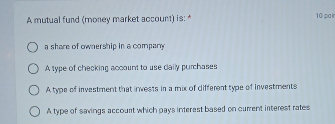 A mutual fund (money market account) is: * 10 poir
a share of ownership in a company
A type of checking account to use daily purchases
A type of investment that invests in a mix of different type of investments
A type of savings account which pays interest based on current interest rates