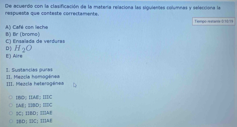 De acuerdo con la clasificación de la materia relaciona las siguientes columnas y selecciona la
respuesta que conteste correctamente.
Tiempo restante 0:10:19
A) Café con leche
B) Br (bromo)
C) Ensalada de verduras
D) H_2O
E) Aire
I. Sustancias puras
II. Mezcla homogénea
III. Mezcla heterogénea
IBD; IIAE; IIIC
IAE; IIBD; IIIC
IC; IIBD;IIIAE
IBD; IIC; IIIAE