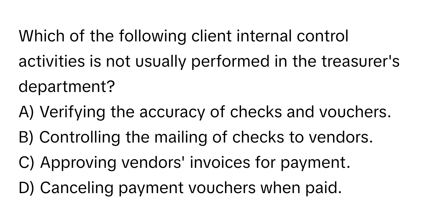 Which of the following client internal control activities is not usually performed in the treasurer's department? 

A) Verifying the accuracy of checks and vouchers.
B) Controlling the mailing of checks to vendors.
C) Approving vendors' invoices for payment.
D) Canceling payment vouchers when paid.