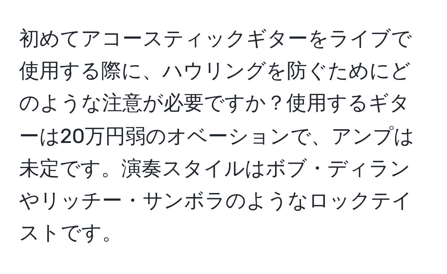 初めてアコースティックギターをライブで使用する際に、ハウリングを防ぐためにどのような注意が必要ですか？使用するギターは20万円弱のオベーションで、アンプは未定です。演奏スタイルはボブ・ディランやリッチー・サンボラのようなロックテイストです。