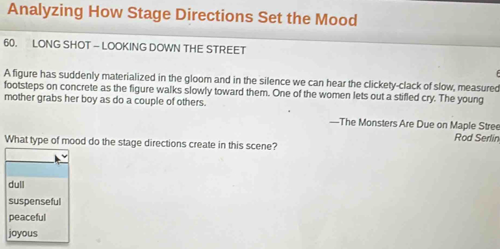 Analyzing How Stage Directions Set the Mood
60. LONG SHOT — LOOKING DOWN THE STREET

A figure has suddenly materialized in the gloom and in the silence we can hear the clickety-clack of slow, measured
footsteps on concrete as the figure walks slowly toward them. One of the women lets out a stifled cry. The young
mother grabs her boy as do a couple of others.
—The Monsters Are Due on Maple Stree
Rod Serlin
What type of mood do the stage directions create in this scene?
dull
suspenseful
peaceful
joyous