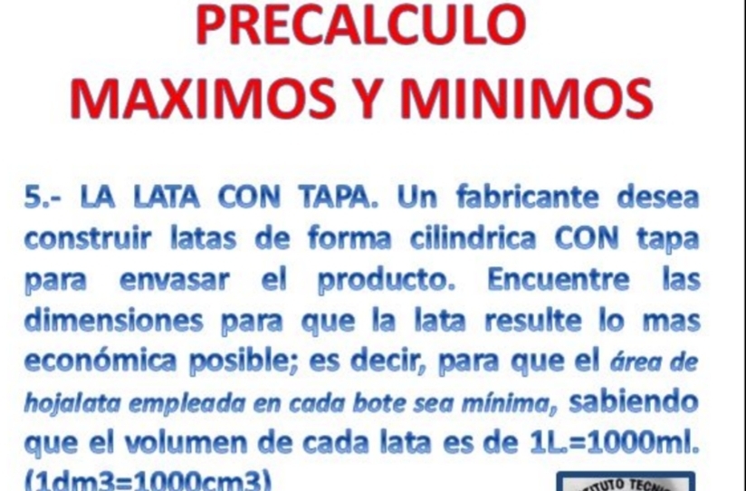 PRECALCULO 
MAXIMOS Y MINIMOS 
5.- LA LATA CON TAPA. Un fabricante desea 
construir latas de forma cilindrica CON tapa 
para envasar el producto. Encuentre las 
dimensiones para que la lata resulte lo mas 
económica posible; es decir, para que el área de 
hojalata empleada en cada bote sea mínima, sabiendo 
que el volumen de cada lata es de 1L=1000ml.
(1dm3=1000cm^3 a