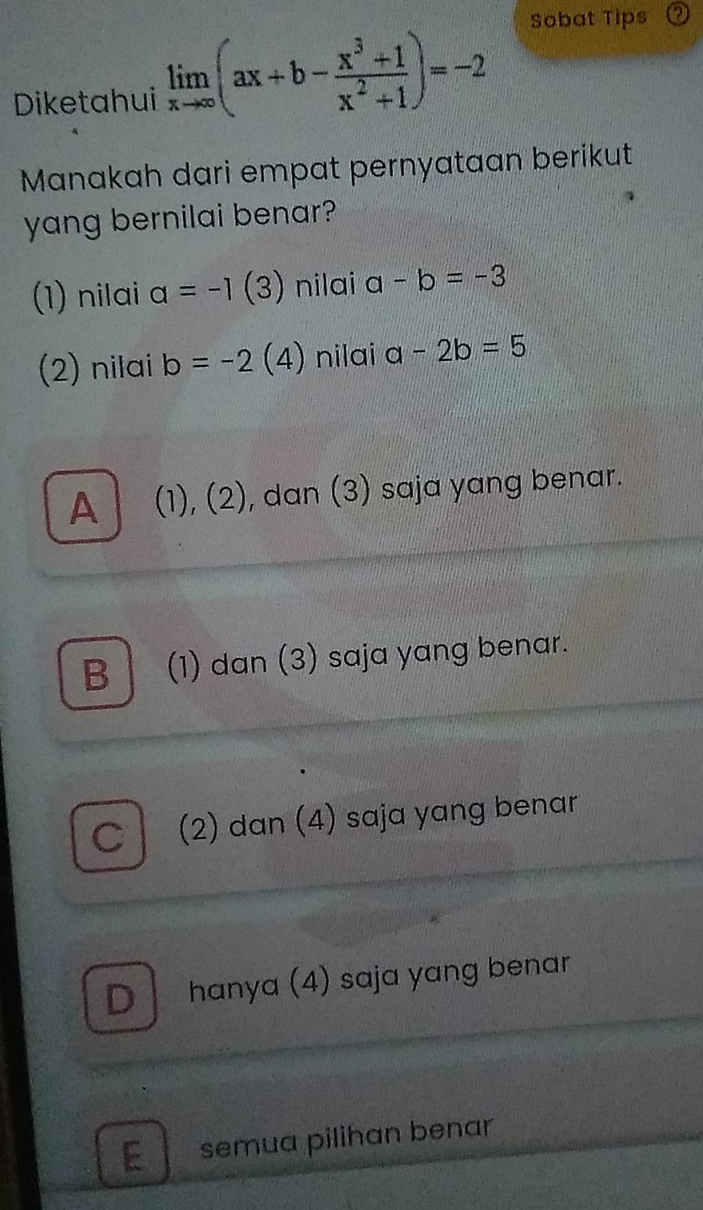 Sobat Tips
Diketahui
limlimits _xto ∈fty (ax+b- (x^3+1)/x^2+1 )=-2
Manakah dari empat pernyataan berikut
yang bernilai benar?
(1) nilai a=-1 (3) ) nilai a-b=-3
(2) nilai b=-2 ( 4) nilai a-2b=5
A (1), (2), dan (3) saja yang benar.
B (1) dan (3) saja yang benar.
C (2) dan (4) saja yang benar
D hanya (4) saja yang benar
E semua pilihan benar