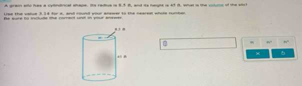 A grain silo has a cylindrical shape. Its radius is 8.5 ft, and its height is 45 ft. What is the volume of the silo? 
Use the value 3.14 for π, and round your answer to the nearest whole number. 
Be sure to include the correct unit in your answer. 
1
ft ft^2 ft^2
× 5