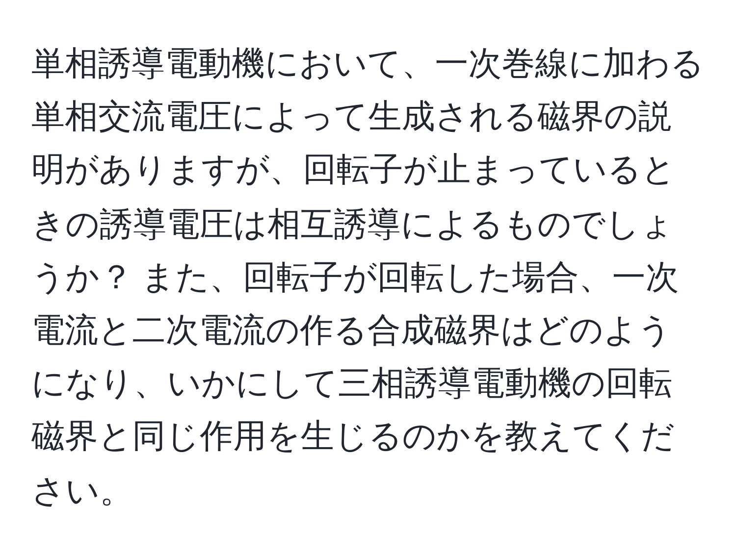 単相誘導電動機において、一次巻線に加わる単相交流電圧によって生成される磁界の説明がありますが、回転子が止まっているときの誘導電圧は相互誘導によるものでしょうか？ また、回転子が回転した場合、一次電流と二次電流の作る合成磁界はどのようになり、いかにして三相誘導電動機の回転磁界と同じ作用を生じるのかを教えてください。