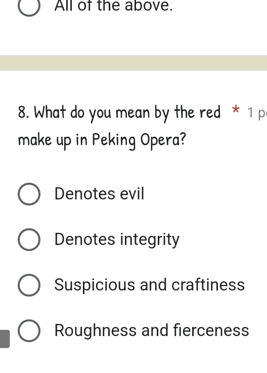 All of the above.
8. What do you mean by the red * 1 p
make up in Peking Opera?
Denotes evil
Denotes integrity
Suspicious and craftiness
Roughness and fierceness