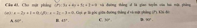 Cho mặt phẳng (P): 3x+4y+5z+2=0 và đường thắng d là giao tuyến của hai mặt phẳng
(α): x-2y+1=0; (beta ):x-2z-3=0. Gọi φ là góc giữa đường thẳng đ và mặt phẳng (P). Khi đó:
A. 60°. B. 45°. C. 30°. D. 90°.