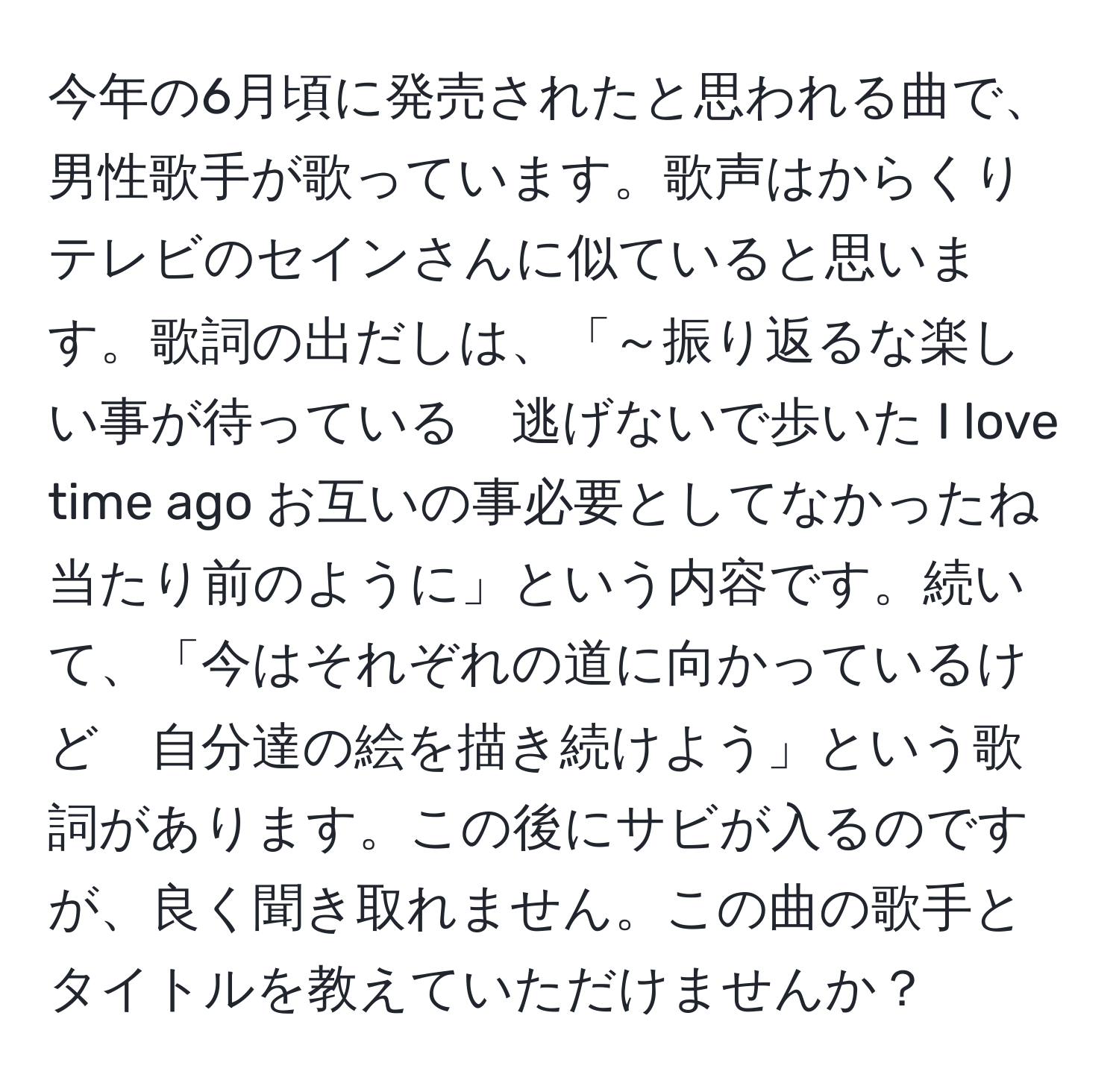 今年の6月頃に発売されたと思われる曲で、男性歌手が歌っています。歌声はからくりテレビのセインさんに似ていると思います。歌詞の出だしは、「～振り返るな楽しい事が待っている　逃げないで歩いた I love time ago お互いの事必要としてなかったね　当たり前のように」という内容です。続いて、「今はそれぞれの道に向かっているけど　自分達の絵を描き続けよう」という歌詞があります。この後にサビが入るのですが、良く聞き取れません。この曲の歌手とタイトルを教えていただけませんか？