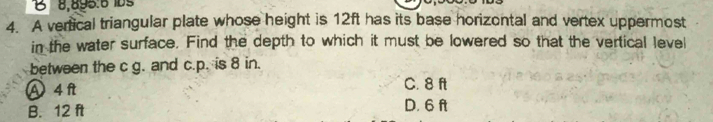 1 8,895.6 10º
4. A vertical triangular plate whose height is 12ft has its base horizontal and vertex uppermost
in the water surface. Find the depth to which it must be lowered so that the vertical level
between the c g. and c.p. is 8 in.
Ⓐ4ft C. 8 ft
B. 12 ft D. 6 ft