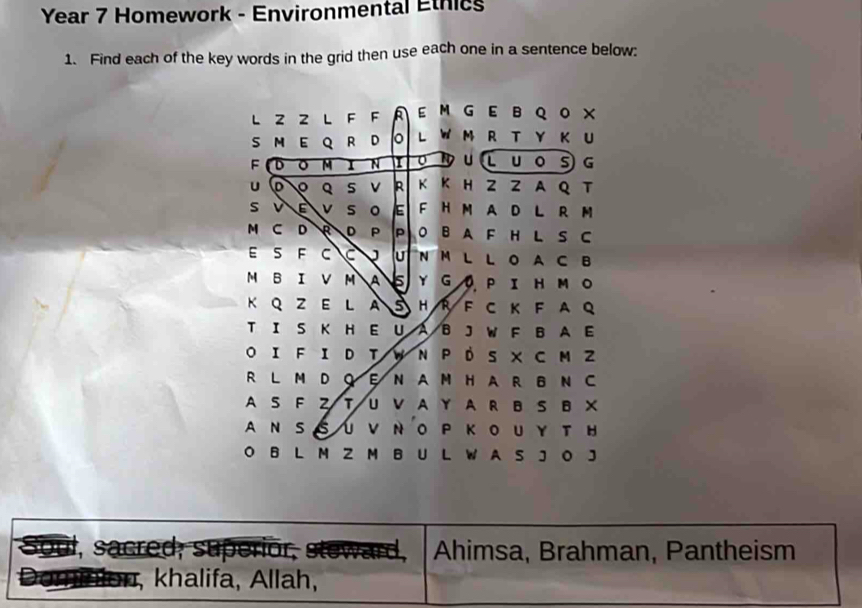 Year 7 Homework - Environmental Ethics 
1. Find each of the key words in the grid then use each one in a sentence below: 
l z 2 L F F A E MGEBQO × 
S M E Q R D o L W M R T Y K U 
F D 。 M I N I 0 19 U L u o s G 
U 。 Q s v R K K H Z Z A Q T 
s v E v s 。 E F H M AD L R M 
M C D R D P P O B A F H L S C 
E S F C C J U N M L L O A C B 
M B IV M AS ΥGO PIHΜO 
K Q Z E L A S H R F C K F A Q 
T I S K H E U A B JW F B A E 
O IF I D T W N P D S X C M Z 
R L M D Q E N A M H A R B N C 
A S F T UV A Y A R BS B X 
ANSSUVΝ OP KOUY T H 
O B L M Z M B U L W A S J O J 
S m , sacred, superior, steward Ahimsa, Brahman, Pantheism 
20 khalifa, Allah,