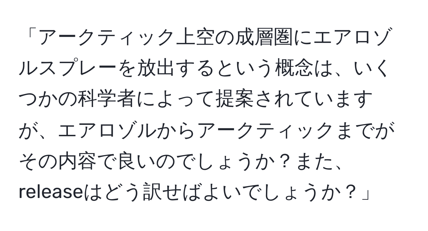 「アークティック上空の成層圏にエアロゾルスプレーを放出するという概念は、いくつかの科学者によって提案されていますが、エアロゾルからアークティックまでがその内容で良いのでしょうか？また、releaseはどう訳せばよいでしょうか？」