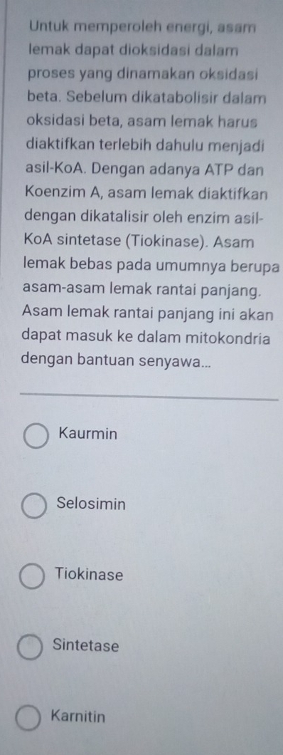 Untuk memperoleh energi, asam
lemak dapat dioksidasi dalam
proses yang dinamakan oksidasi
beta. Sebelum dikatabolisir dalam
oksidasi beta, asam lemak harus
diaktifkan terlebih dahulu menjadi
asil-KoA. Dengan adanya ATP dan
Koenzim A, asam lemak diaktifkan
dengan dikatalisir oleh enzim asil-
KoA sintetase (Tiokinase). Asam
lemak bebas pada umumnya berupa
asam-asam lemak rantai panjang.
Asam lemak rantai panjang ini akan
dapat masuk ke dalam mitokondria
dengan bantuan senyawa...
Kaurmin
Selosimin
Tiokinase
Sintetase
Karnitin