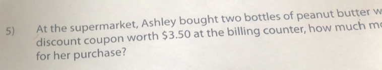 At the supermarket, Ashley bought two bottles of peanut butter w 
discount coupon worth $3.50 at the billing counter, how much m 
for her purchase?