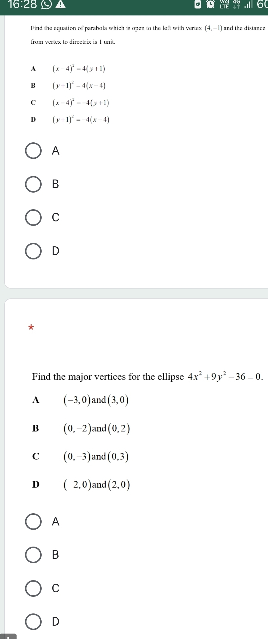 16:28 
Find the equation of parabola which is open to the left with vertex (4,-1)
from vertex to directrix is 1 unit.
A (x-4)^2=4(y+1)
B (y+1)^2=4(x-4)
C (x-4)^2=-4(y+1)
D (y+1)^2=-4(x-4)
A
B
C
D
*
Find the major vertices for the ellipse 4x^2+9y^2-36=0.
A (-3,0) and (3,0)
B (0,-2) and (0,2)
C (0,-3) and (0,3)
D (-2,0) and (2,0)
A
B
C
D