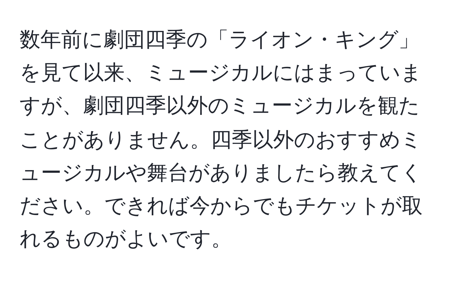 数年前に劇団四季の「ライオン・キング」を見て以来、ミュージカルにはまっていますが、劇団四季以外のミュージカルを観たことがありません。四季以外のおすすめミュージカルや舞台がありましたら教えてください。できれば今からでもチケットが取れるものがよいです。