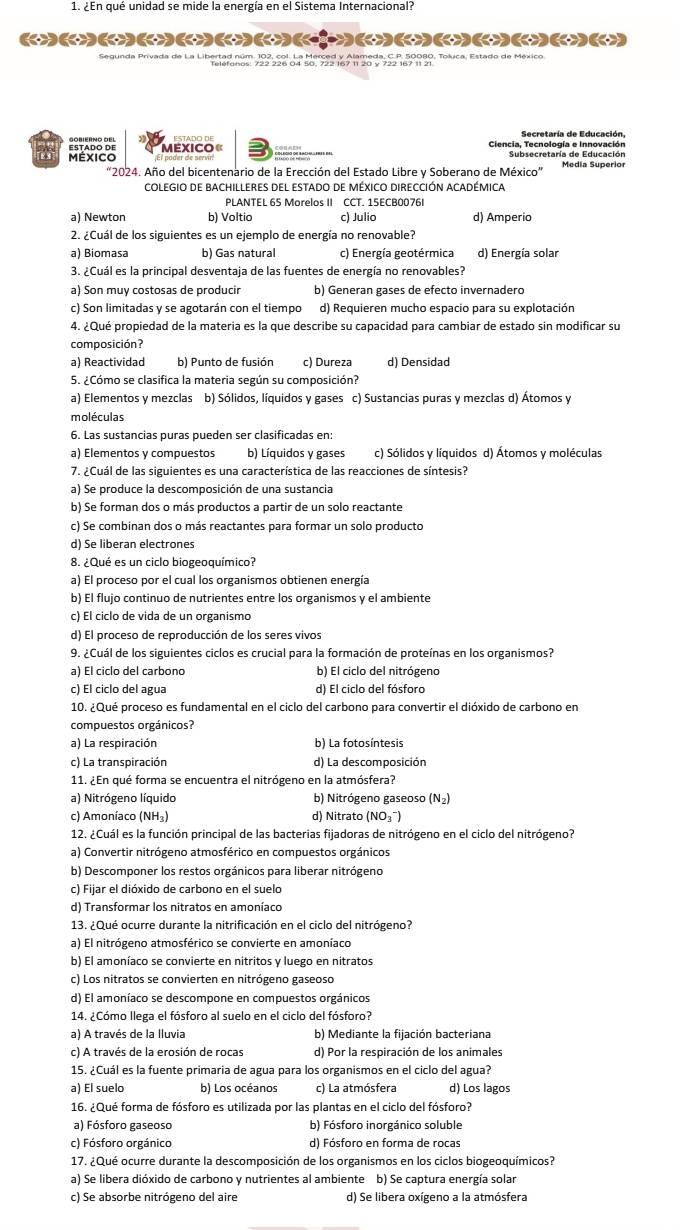 ¿En qué unidad se mide la energía en el Sistema Internacional?
(+)()()()()()()(
a) Newton b) Voltio c) Julio d) Amperio
2. ¿Cuál de los siguientes es un ejemplo de energía no renovable?
a) Biomasa b) Gas natural c) Energía geotérmica d) Energía solar
3. ¿Cuál es la principal desventaja de las fuentes de energía no renovables?
a) Son muy costosas de producir b) Generan gases de efecto invernadero
c) Son limitadas y se agotarán con el tiempo d) Requieren mucho espacio para su explotación
4. ¿Qué propiedad de la materia es la que describe su capacidad para cambiar de estado sin modificar su
composición?
a) Reactividad b) Punto de fusión c) Dureza d) Densidad
5. ¿Cómo se clasifica la materia según su composición?
a) Elementos y mezclas b) Sólidos, líquidos y gases c) Sustancias puras y mezclas d) Átomos y
moléculas
6. Las sustancias puras pueden ser clasificadas en:
a) Elementos y compuestos b) Líquidos y gases c) Sólidos y líquidos d) Átomos y moléculas
7. ¿Cuál de las siguientes es una característica de las reacciones de síntesis?
a) Se produce la descomposición de una sustancia
b) Se forman dos o más productos a partir de un solo reactante
c) Se combinan dos o más reactantes para formar un solo producto
d) Se liberan electrones
8. ¿Qué es un ciclo biogeoquímico?
a) El proceso por el cual los organismos obtienen energía
b) El flujo continuo de nutrientes entre los organismos y el ambiente
c) El ciclo de vida de un organismo
d) El proceso de reproducción de los seres vivos
9. ¿Cuál de los siguientes ciclos es crucial para la formación de proteínas en los organismos?
a) El ciclo del carbono b) El ciclo del nitrógeno
c) El ciclo del agua d) El ciclo del fósforo
10. ¿Qué proceso es fundamental en el ciclo del carbono para convertir el dióxido de carbono en
compuestos orgánicos?
a) La respiración b) La fotosíntesis
c) La transpiración d) La descomposición
11. ¿En qué forma se encuentra el nitrógeno en la atmósfera?
a) Nitrógeno líquido b) Nitrógeno gaseoso (N_2)
c) Amoníaco (NH₃) d) Nitrato (NO₃¯)
12. ¿Cuál es la función principal de las bacterias fijadoras de nitrógeno en el ciclo del nitrógeno?
a) Convertir nitrógeno atmosférico en compuestos orgánicos
b) Descomponer los restos orgánicos para liberar nitrógeno
c) Fijar el dióxido de carbono en el suelo
d) Transformar los nitratos en amoníaco
13. ¿Qué ocurre durante la nitrificación en el ciclo del nitrógeno?
a) El nitrógeno atmosférico se convierte en amoníaco
b) El amoníaco se convierte en nitritos y luego en nitratos
c) Los nitratos se convierten en nitrógeno gaseoso
d) El amoníaco se descompone en compuestos orgánicos
14. ¿Cómo llega el fósforo al suelo en el ciclo del fósforo?
a) A través de la lluvia b) Mediante la fijación bacteriana
c) A través de la erosión de rocas d) Por la respiración de los animales
15. ¿Cuál es la fuente primaria de agua para los organismos en el ciclo del agua?
a) El suelo b) Los océanos c) La atmósfera d) Los lagos
16. ¿Qué forma de fósforo es utilizada por las plantas en el ciclo del fósforo?
a) Fósforo gaseoso b) Fósforo inorgánico soluble
c) Fósforo orgánico d) Fósforo en forma de rocas
17. ¿Qué ocurre durante la descomposición de los organismos en los ciclos biogeoquímicos?
a) Se libera dióxido de carbono y nutrientes al ambiente b) Se captura energía solar
c) Se absorbe nitrógeno del aire d) Se libera oxígeno a la atmósfera