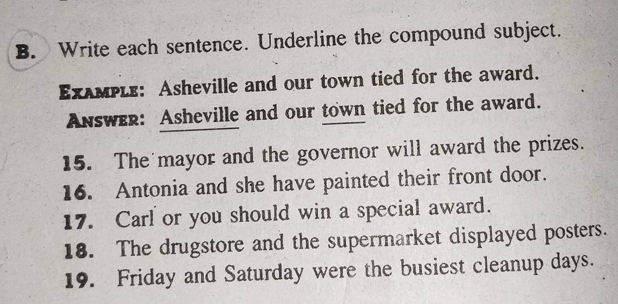 Write each sentence. Underline the compound subject. 
Exλмple: Asheville and our town tied for the award. 
Answer: Asheville and our town tied for the award. 
15. The mayor and the governor will award the prizes. 
16. Antonia and she have painted their front door. 
17. Carl or you should win a special award. 
18. The drugstore and the supermarket displayed posters. 
19. Friday and Saturday were the busiest cleanup days.