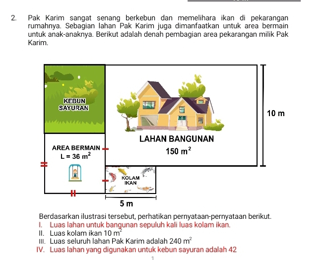 Pak Karim sangat senang berkebun dan memelihara ikan di pekarangan
rumahnya. Sebagian lahan Pak Karim juga dimanfaatkan untuk area bermain
untuk anak-anaknya. Berikut adalah denah pembagian area pekarangan milik Pak
Karim.
Berdasarkan ilustrasi tersebut, perhatikan pernyataan-pernyataan berikut.
I. Luas lahan untuk bangunan sepuluh kali luas kolam ikan.
II. Luas kolam ikan 10m^2
III. Luas seluruh lahan Pak Karim adalah 240m^2
IV. Luas lahan yang digunakan untuk kebun sayuran adalah 42