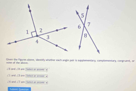 Given the figures above, identify whether each angle pair is supplementary, complementary, congruent, or 
none of the above.
∠ 6 and ∠ 8 are Select an answer
∠ 1 and ∠ 3 are[ Select an answer
∠ 6 and ∠ 7 are | Select an answer 
Submit Question