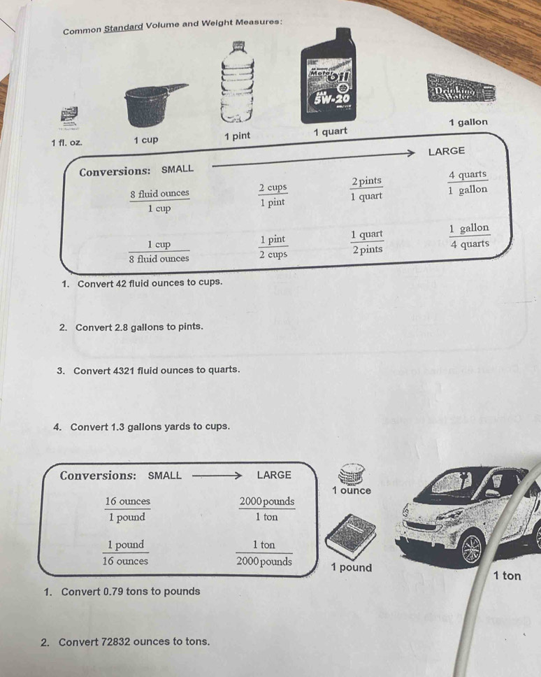Common Standard Volume and Weight Measures: 
machen
1 fl. oz. 1 cup 1 pint 1 quart 1 gallon
LARGE 
Conversions: SMALL 4 quarts frac 1
 8fimaounce/1cun   2cups/1pint   2pints/1quart  1 gallon
reup
1 gallon
1 cup
8 fluid ounces  1pint/2cups   1quart/2pints  4 quar  3/4 
1. Convert 42 fluid ounces to cups. 
2. Convert 2.8 gallons to pints. 
3. Convert 4321 fluid ounces to quarts. 
4. Convert 1.3 gallons yards to cups. 
Conversions: SMALL LARGE
1 ounce
 16ounces/1pound 
2000 pounds
1 ton
 1pound/16ounces 
1 ton
2000 pounds 1 pound
1 ton
1. Convert 0.79 tons to pounds
2. Convert 72832 ounces to tons.