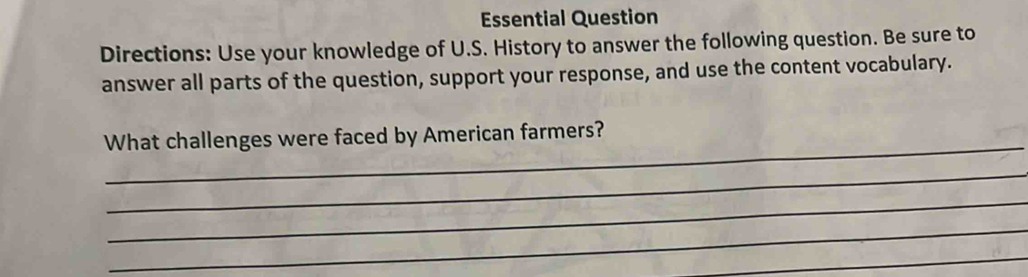 Essential Question 
Directions: Use your knowledge of U.S. History to answer the following question. Be sure to 
answer all parts of the question, support your response, and use the content vocabulary. 
_ 
What challenges were faced by American farmers? 
_ 
_ 
_ 
_