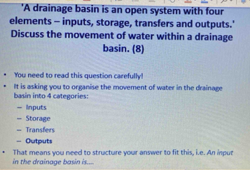 'A drainage basin is an open system with four 
elements - inputs, storage, transfers and outputs.' 
Discuss the movement of water within a drainage 
basin. (8) 
You need to read this question carefully! 
It is asking you to organise the movement of water in the drainage 
basin into 4 categories: 
- Inputs 
= Storage 
— Transfers 
=== Outputs 
That means you need to structure your answer to fit this, i.e. An input 
in the drainage basin is....