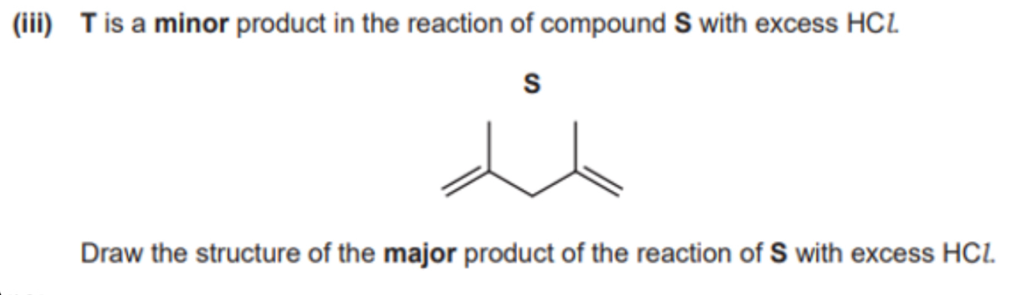 (iii) T is a minor product in the reaction of compound S with excess HC1.
s
Draw the structure of the major product of the reaction of S with excess HCl.