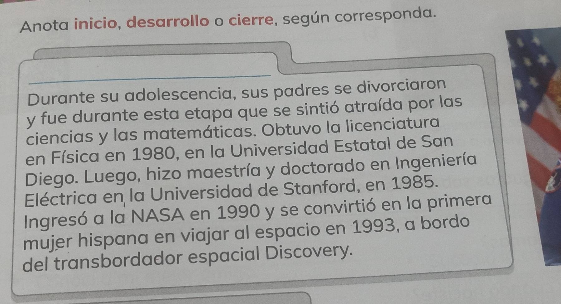 Anota inicio, desarrollo o cierre, según corresponda. 
Durante su adolescencia, sus padres se divorciaron 
y fue durante esta etapa que se sintió atraída por las 
ciencias y las matemáticas. Obtuvo la licenciatura 
en Física en 1980, en la Universidad Estatal de San 
Diego. Luego, hizo maestría y doctorado en Ingeniería 
Eléctrica en la Universidad de Stanford, en 1985. 
Ingresó a la NASA en 1990 y se convirtió en la primera 
mujer hispana en viajar al espacio en 1993, a bordo 
del transbordador espacial Discovery.