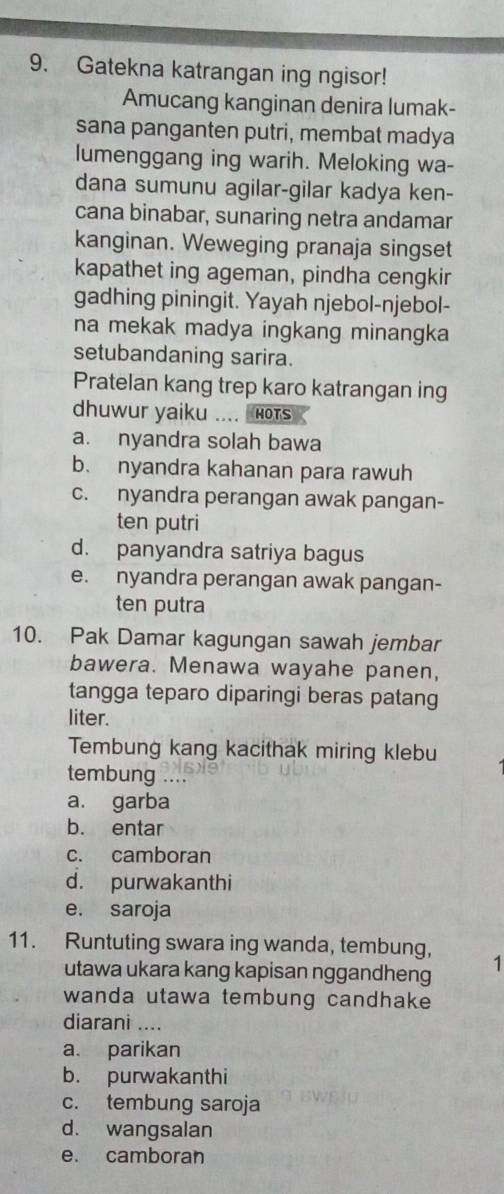 Gatekna katrangan ing ngisor!
Amucang kanginan denira lumak-
sana panganten putri, membat madya
lumenggang ing warih. Meloking wa-
dana sumunu agilar-gilar kadya ken-
cana binabar, sunaring netra andamar
kanginan. Weweging pranaja singset
kapathet ing ageman, pindha cengkir
gadhing piningit. Yayah njebol-njebol-
na mekak madya ingkang minangka
setubandaning sarira.
Pratelan kang trep karo katrangan ing
dhuwur yaiku .... HOTs
a. nyandra solah bawa
b. nyandra kahanan para rawuh
c. nyandra perangan awak pangan-
ten putri
d. panyandra satriya bagus
e. nyandra perangan awak pangan-
ten putra
10. Pak Damar kagungan sawah jembar
bawera. Menawa wayahe panen,
tangga teparo diparingi beras patang
liter.
Tembung kang kacithak miring klebu
tembung ....
a. garba
b. entar
c. camboran
d. purwakanthi
e. saroja
11. Runtuting swara ing wanda, tembung, 1
utawa ukara kang kapisan nggandheng
wanda utawa tembung candhake
diarani ....
a. parikan
b. purwakanthi
c. tembung saroja
d. wangsalan
e. camboran