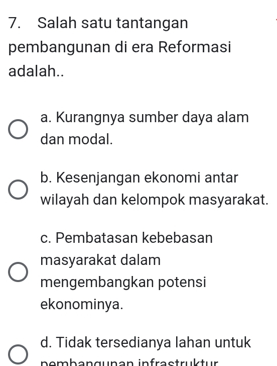 Salah satu tantangan
pembangunan di era Reformasi
adalah..
a. Kurangnya sumber daya alam
dan modal.
b. Kesenjangan ekonomi antar
wilayah dan kelompok masyarakat.
c. Pembatasan kebebasan
masyarakat dalam
mengembangkan potensi
ekonominya.
d. Tidak tersedianya lahan untuk
nembangunan infrastruktur