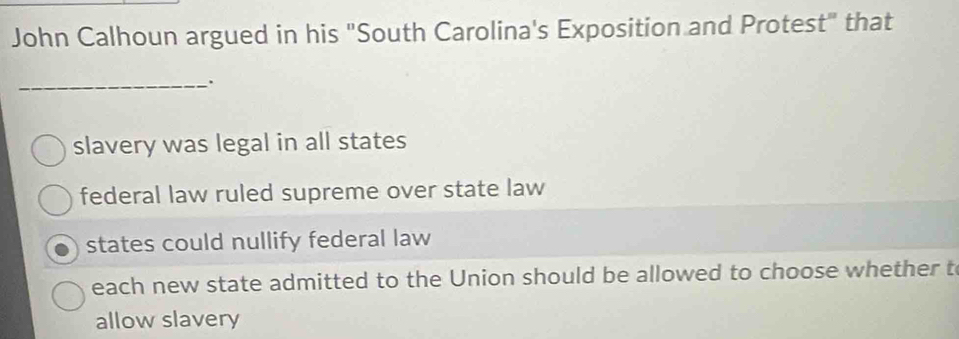 John Calhoun argued in his "South Carolina's Exposition and Protest" that
_.
slavery was legal in all states
federal law ruled supreme over state law
states could nullify federal law
each new state admitted to the Union should be allowed to choose whether t
allow slavery