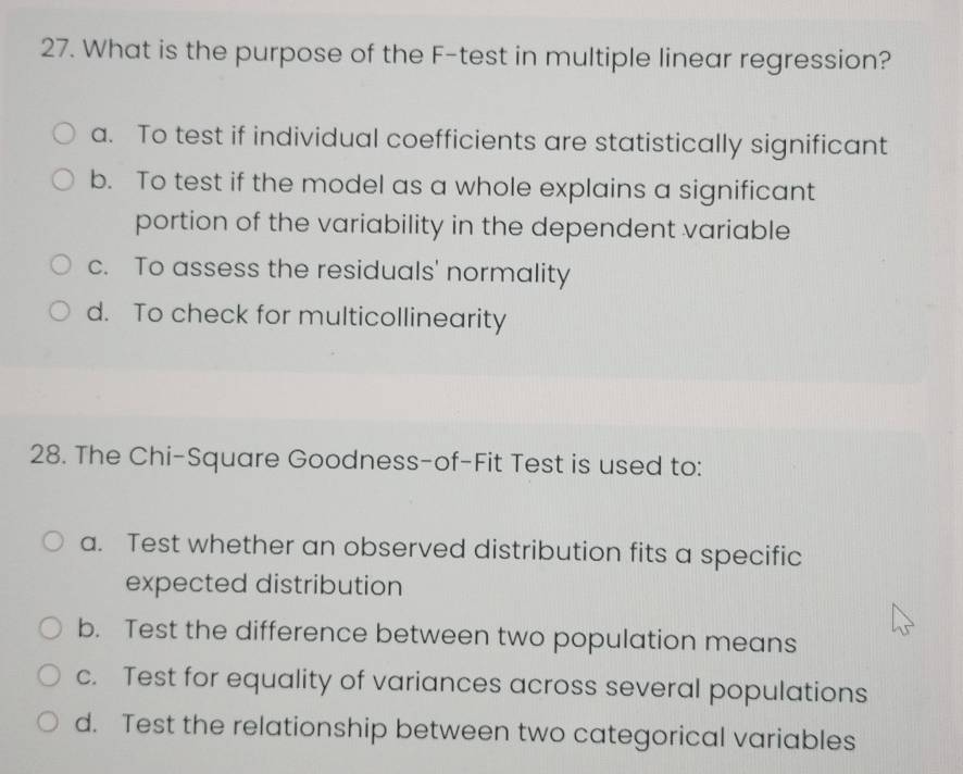 What is the purpose of the F-test in multiple linear regression?
a. To test if individual coefficients are statistically significant
b. To test if the model as a whole explains a significant
portion of the variability in the dependent variable
c. To assess the residuals' normality
d. To check for multicollinearity
28. The Chi-Square Goodness-of-Fit Test is used to:
a. Test whether an observed distribution fits a specific
expected distribution
b. Test the difference between two population means
c. Test for equality of variances across several populations
d. Test the relationship between two categorical variables