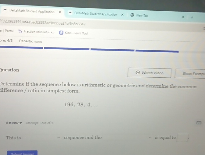 DeltaMath Student Application × DeltaMath Student Application New Taib x 
59/23963591/af4e5ec82392ac9bbb3e24cf9b8b6847 
er | Portal % Fraction calculator == Kleki - Paint Tool 
ɔre: 4/5 Penalty: none 
Question Watch Video Show Exampi 
Determine if the sequence below is arithmetic or geometric and determine the common 
difference / ratio in simplest form.
196, 28, 4, ... 
Answer Attempt 1 out of 2 
This is sequence and the is equal to □. 
So