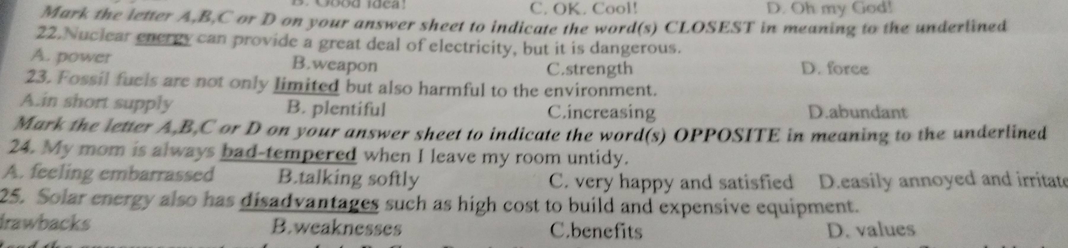 C. OK. Cool! D. Oh my God!
Mark the letter A, B, C or D on your answer sheet to indicate the word(s) CLOSEST in meaning to the underlined
22. Nuclear energy can provide a great deal of electricity, but it is dangerous.
A. power B.weapon D. force
C.strength
23. Fossil fuels are not only limited but also harmful to the environment.
A.in short supply B. plentiful C.increasing
D.abundant
Mark the letter A, B, C or D on your answer sheet to indicate the word(s) OPPOSITE in meaning to the underlined
24. My mom is always bad-tempered when I leave my room untidy.
A. feeling embarrassed B.talking softly
C. very happy and satisfied D.easily annoyed and irritate
25. Solar energy also has disadvantages such as high cost to build and expensive equipment.
Irawbacks B.weaknesses
C.benefits D. values