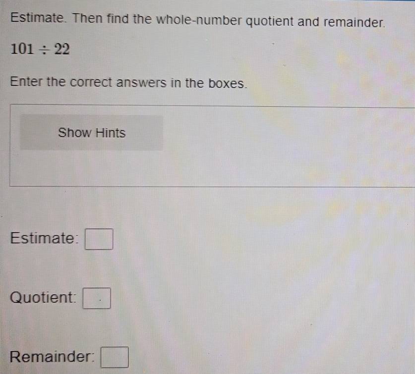 Estimate. Then find the whole-number quotient and remainder.
101/ 22
Enter the correct answers in the boxes. 
Show Hints 
Estimate: □ 
Quotient: □ 
Remainder: □