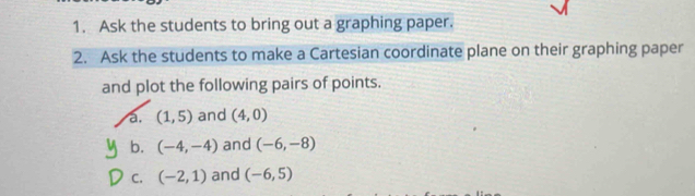 Ask the students to bring out a graphing paper. 
2. Ask the students to make a Cartesian coordinate plane on their graphing paper 
and plot the following pairs of points. 
a. (1,5) and (4,0)
b. (-4,-4) and (-6,-8)
C. (-2,1) and (-6,5)