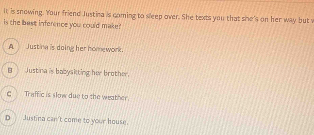 It is snowing. Your friend Justina is coming to sleep over. She texts you that she’s on her way but v
is the best inference you could make?
A Justina is doing her homework.
B Justina is babysitting her brother.
C Traffic is slow due to the weather.
D Justina can’t come to your house.