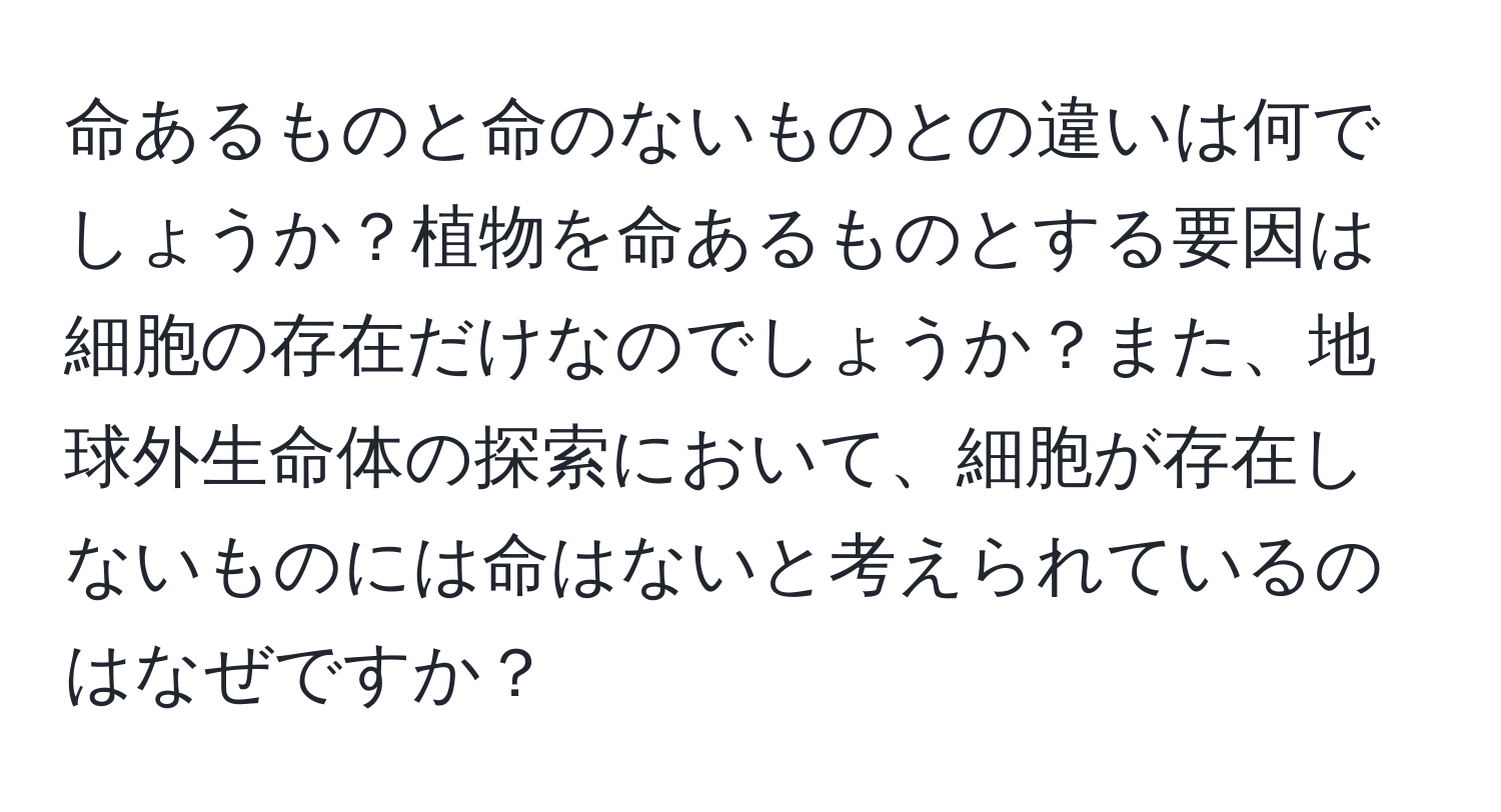 命あるものと命のないものとの違いは何でしょうか？植物を命あるものとする要因は細胞の存在だけなのでしょうか？また、地球外生命体の探索において、細胞が存在しないものには命はないと考えられているのはなぜですか？