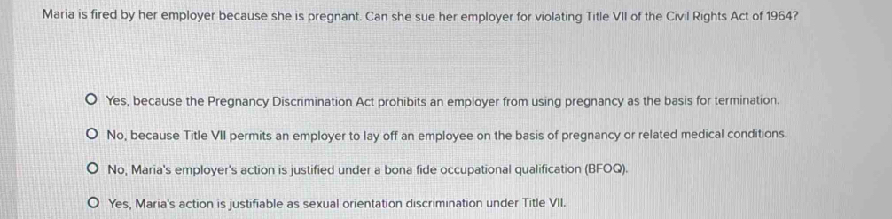 Maria is fired by her employer because she is pregnant. Can she sue her employer for violating Title VII of the Civil Rights Act of 1964?
Yes, because the Pregnancy Discrimination Act prohibits an employer from using pregnancy as the basis for termination.
No, because Title VII permits an employer to lay off an employee on the basis of pregnancy or related medical conditions.
No, Maria's employer's action is justified under a bona fide occupational qualification (BFOQ).
Yes, Maria's action is justifiable as sexual orientation discrimination under Title VII.