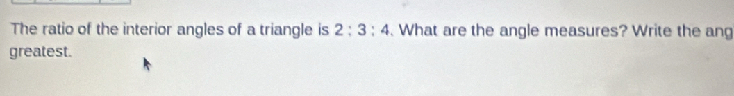 The ratio of the interior angles of a triangle is 2:3:4. What are the angle measures? Write the ang 
greatest.