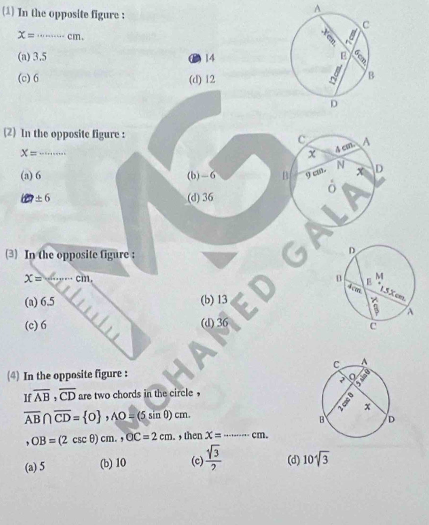 (1) In the opposite figure :
A
x= _ …… cm.
(a) 3.5 D) 14
(c) 6 (d) 12
(2) In the opposite figure :
X= _
(a) 6 (b) -6
± 6 (d) 36
(3) In the opposite figure:
x= _  · cm,
(a) 6.5 (b) 13
(c) 6 (d) 36
(4) In the opposite figure :
If overline AB, overline CD are two chords in the circle ,
overline AB∩ overline CD= 0 , AO=(5sin θ )cm. 
` OB=(2csc θ )cm,, OC=2cm. , then x=... _ · cm.
(a) 5 (b) 10 (c)  sqrt(3)/2  (d) 10sqrt(3)